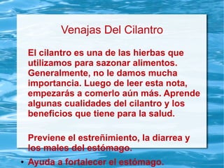 Venajas Del Cilantro
El cilantro es una de las hierbas que
utilizamos para sazonar alimentos.
Generalmente, no le damos mucha
importancia. Luego de leer esta nota,
empezarás a comerlo aún más. Aprende
algunas cualidades del cilantro y los
beneficios que tiene para la salud.
Previene el estreñimiento, la diarrea y
los males del estómago.
● Ayuda a fortalecer el estómago.
 