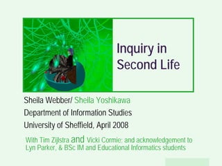 Inquiry in
                               Second Life

Sheila Webber/ Sheila Yoshikawa
Department of Information Studies
University of Sheffield, April 2008
With Tim Zijlstra and Vicki Cormie; and acknowledgement to
Lyn Parker,  BSc IM and Educational Informatics students
                                                  Sheila Webber, 2008
 