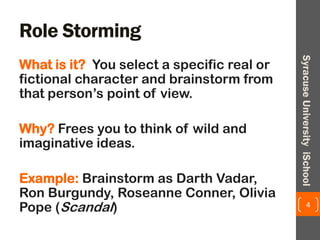 Role Storming
What is it? You select a specific real or
fictional character and brainstorm from
that person’s point of view.
Why? Frees you to think of wild and
imaginative ideas.
Example: Brainstorm as Darth Vadar,
Ron Burgundy, Roseanne Conner, Olivia
Pope (Scandal) 4
SyracuseUniversityiSchool
 