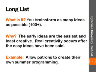 Long List
What is it? You brainstorm as many ideas
as possible (100+).
Why? The early ideas are the easiest and
least creative. Real creativity occurs after
the easy ideas have been said.
Example: Allow patrons to create their
own summer programming. 5
SyracuseUniversityiSchool
 