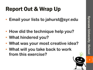 Report Out & Wrap Up
• Email your lists to jahurst@syr.edu
• How did the technique help you?
• What hindered you?
• What was your most creative idea?
• What will you take back to work
from this exercise?
9
SyracuseUniversityiSchool
 