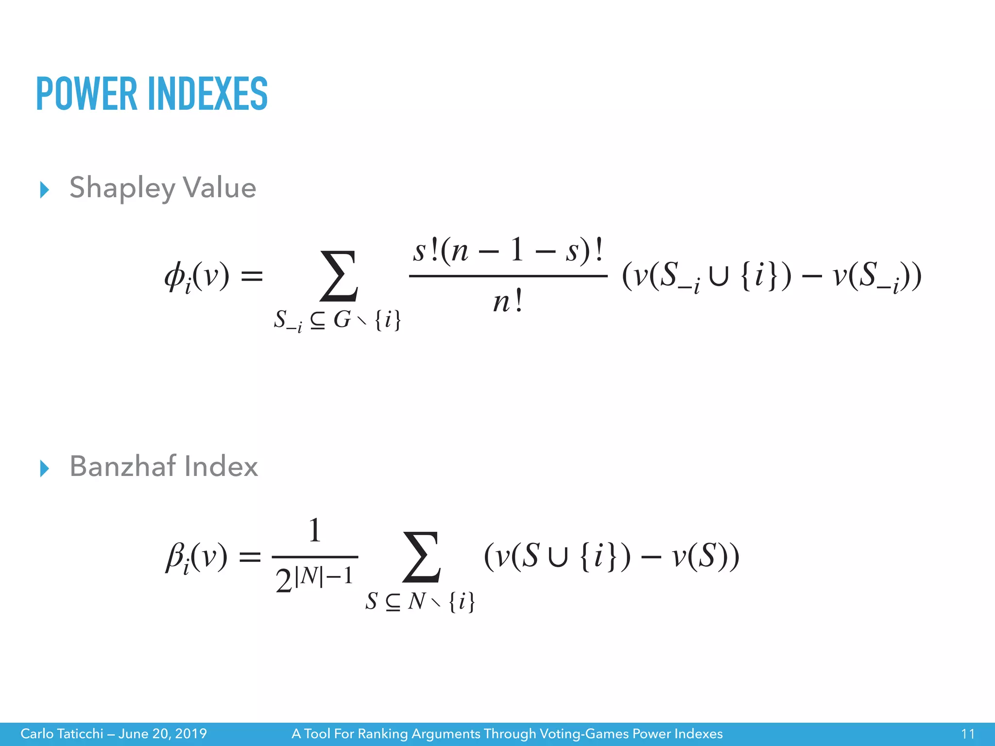 A Tool For Ranking Arguments Through Voting-Games Power IndexesCarlo Taticchi — June 20, 2019
▸ Banzhaf Index
ϕi(v) =
∑
S−i ⊆ G ∖ {i}
s!(n − 1 − s)!
n!
(v(S−i ∪ {i}) − v(S−i))
βi(v) =
1
2|N|−1 ∑
S ⊆ N ∖ {i}
(v(S ∪ {i}) − v(S))
▸ Shapley Value
POWER INDEXES
11
 