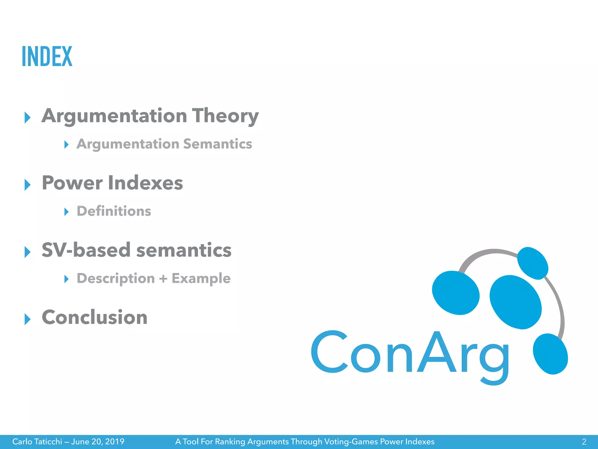 A Tool For Ranking Arguments Through Voting-Games Power IndexesCarlo Taticchi — June 20, 2019
INDEX
▸ Argumentation Theory
▸ Argumentation Semantics
▸ Power Indexes
▸ Deﬁnitions
▸ SV-based semantics
▸ Description + Example
▸ Conclusion
2
ConArg
 