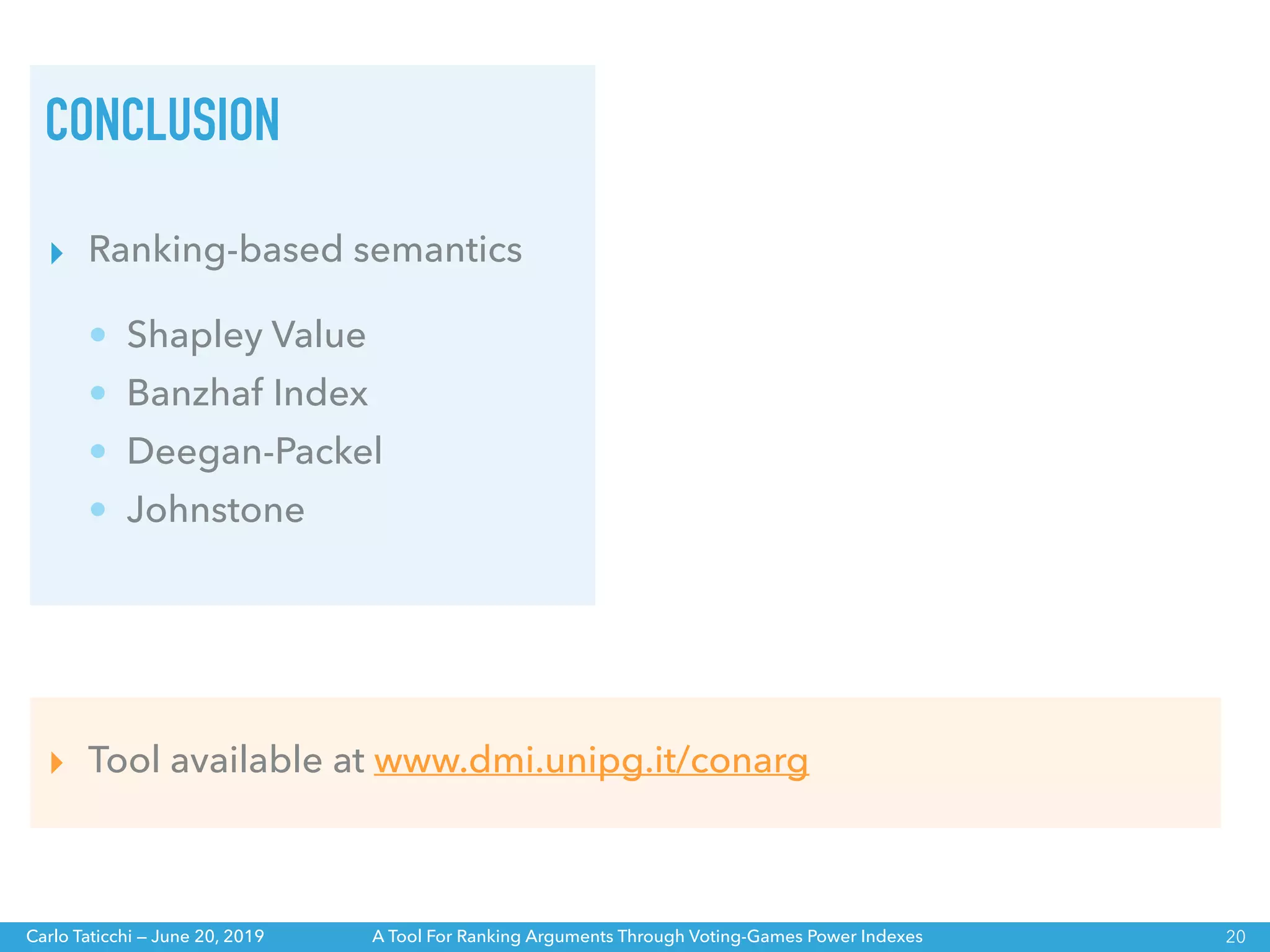 A Tool For Ranking Arguments Through Voting-Games Power IndexesCarlo Taticchi — June 20, 2019
CONCLUSION
20
▸ Tool available at www.dmi.unipg.it/conarg
▸ Ranking-based semantics
• Shapley Value
• Banzhaf Index
• Deegan-Packel
• Johnstone
 