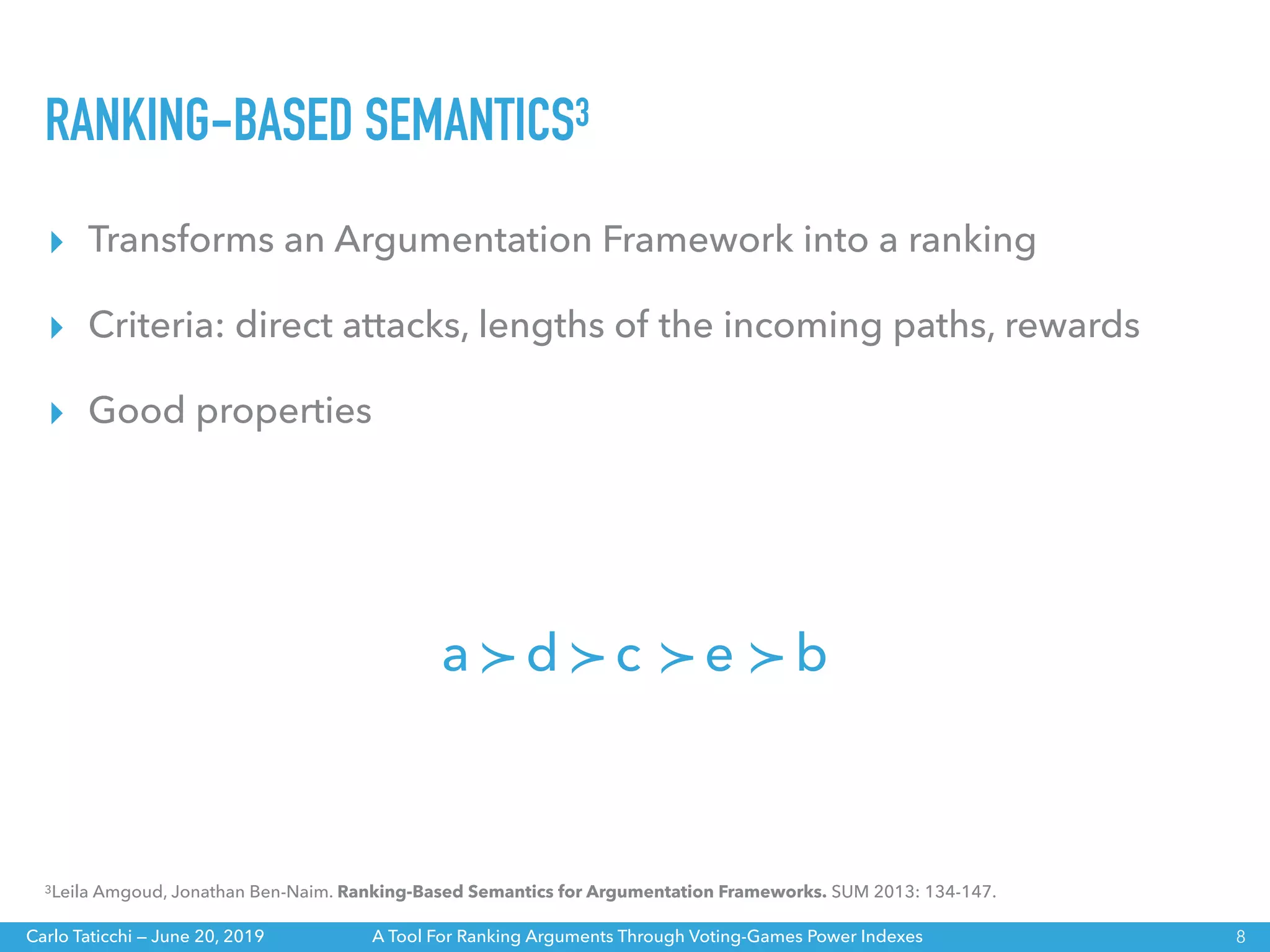 A Tool For Ranking Arguments Through Voting-Games Power IndexesCarlo Taticchi — June 20, 2019
RANKING-BASED SEMANTICS3
▸ Transforms an Argumentation Framework into a ranking
▸ Criteria: direct attacks, lengths of the incoming paths, rewards
▸ Good properties
8
3Leila Amgoud, Jonathan Ben-Naim. Ranking-Based Semantics for Argumentation Frameworks. SUM 2013: 134-147.
≻a d ≻c ≻e ≻ b
 