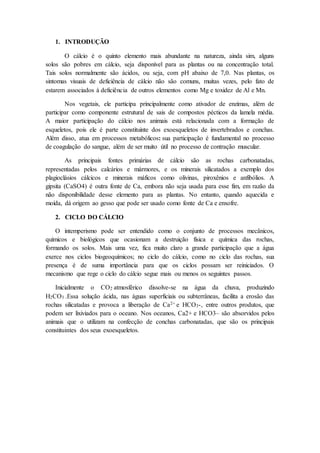 1. INTRODUÇÃO
O cálcio é o quinto elemento mais abundante na natureza, ainda sim, alguns
solos são pobres em cálcio, seja disponível para as plantas ou na concentração total.
Tais solos normalmente são ácidos, ou seja, com pH abaixo de 7,0. Nas plantas, os
sintomas visuais de deficiência de cálcio não são comuns, muitas vezes, pelo fato de
estarem associados à deficiência de outros elementos como Mg e toxidez de Al e Mn.
Nos vegetais, ele participa principalmente como ativador de enzimas, além de
participar como componente estrutural de sais de compostos pécticos da lamela média.
A maior participação do cálcio nos animais está relacionada com a formação de
esqueletos, pois ele é parte constituinte dos exoesqueletos de invertebrados e conchas.
Além disso, atua em processos metabólicos: sua participação é fundamental no processo
de coagulação do sangue, além de ser muito útil no processo de contração muscular.
As principais fontes primárias de cálcio são as rochas carbonatadas,
representadas pelos calcários e mármores, e os minerais silicatados a exemplo dos
plagioclásios cálcicos e minerais máficos como olivinas, piroxênios e anfibólios. A
gipsita (CaSO4) é outra fonte de Ca, embora não seja usada para esse fim, em razão da
não disponibilidade desse elemento para as plantas. No entanto, quando aquecida e
moída, dá origem ao gesso que pode ser usado como fonte de Ca e enxofre.
2. CICLO DO CÁLCIO
O intemperismo pode ser entendido como o conjunto de processos mecânicos,
químicos e biológicos que ocasionam a destruição física e química das rochas,
formando os solos. Mais uma vez, fica muito claro a grande participação que a água
exerce nos ciclos biogeoquímicos; no ciclo do cálcio, como no ciclo das rochas, sua
presença é de suma importância para que os ciclos possam ser reiniciados. O
mecanismo que rege o ciclo do cálcio segue mais ou menos os seguintes passos.
Inicialmente o CO2 atmosférico dissolve-se na água da chuva, produzindo
H2CO3 .Essa solução ácida, nas águas superficiais ou subterrâneas, facilita a erosão das
rochas silicatadas e provoca a liberação de Ca2+ e HCO3-, entre outros produtos, que
podem ser lixiviados para o oceano. Nos oceanos, Ca2+ e HCO3– são absorvidos pelos
animais que o utilizam na confecção de conchas carbonatadas, que são os principais
constituintes dos seus exoesqueletos.
 