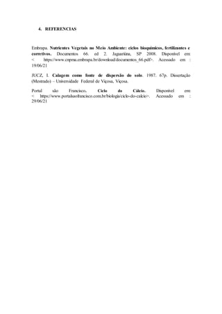 4. REFERENCIAS
Embrapa. Nutrientes Vegetais no Meio Ambiente: ciclos bioquímicos, fertilizantes e
corretivos. Documentos 66. ed 2. Jaguariúna, SP 2008. Disponível em:
< https://www.cnpma.embrapa.br/download/documentos_66.pdf>. Acessado em :
19/06/21
JUCZ, I. Calagem como fonte de dispersão do solo. 1987. 67p. Dissertação
(Mestrado) – Universidade Federal de Viçosa, Viçosa.
Portal são Francisco. Ciclo do Cálcio. Disponível em:
< https://www.portalsaofrancisco.com.br/biologia/ciclo-do-calcio>. Acessado em :
29/06/21
 