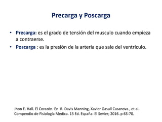 Precarga y Poscarga
• Precarga: es el grado de tensión del musculo cuando empieza
a contraerse.
• Poscarga : es la presión de la arteria que sale del ventrículo.
Jhon E. Hall. El Corazón. En R. Davis Manning, Xavier Gasull Casanova., et al.
Compendio de Fisiología Medica. 13 Ed. España: El Sevier; 2016. p 63-70.
 