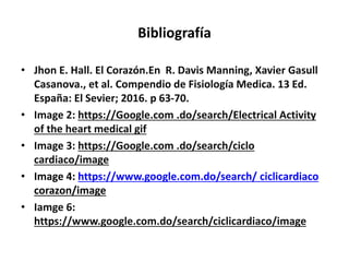 Bibliografía
• Jhon E. Hall. El Corazón.En R. Davis Manning, Xavier Gasull
Casanova., et al. Compendio de Fisiología Medica. 13 Ed.
España: El Sevier; 2016. p 63-70.
• Image 2: https://Google.com .do/search/Electrical Activity
of the heart medical gif
• Image 3: https://Google.com .do/search/ciclo
cardiaco/image
• Image 4: https://www.google.com.do/search/ ciclicardiaco
corazon/image
• Iamge 6:
https://www.google.com.do/search/ciclicardiaco/image
 