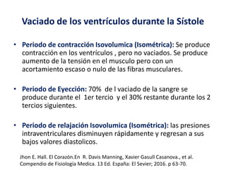 Vaciado de los ventrículos durante la Sístole
• Periodo de contracción Isovolumica (Isométrica): Se produce
contracción en los ventrículos , pero no vaciados. Se produce
aumento de la tensión en el musculo pero con un
acortamiento escaso o nulo de las fibras musculares.
• Periodo de Eyección: 70% de l vaciado de la sangre se
produce durante el 1er tercio y el 30% restante durante los 2
tercios siguientes.
• Periodo de relajación Isovolumica (Isométrica): las presiones
intraventriculares disminuyen rápidamente y regresan a sus
bajos valores diastolicos.
Jhon E. Hall. El Corazón.En R. Davis Manning, Xavier Gasull Casanova., et al.
Compendio de Fisiología Medica. 13 Ed. España: El Sevier; 2016. p 63-70.
 