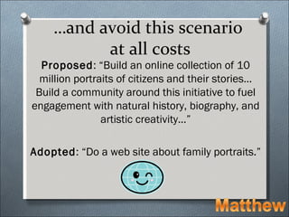 …and avoid this scenario
          at all costs
  Proposed: “Build an online collection of 10
  million portraits of citizens and their stories…
 Build a community around this initiative to fuel
engagement with natural history, biography, and
                artistic creativity…”

Adopted: “Do a web site about family portraits.”
 