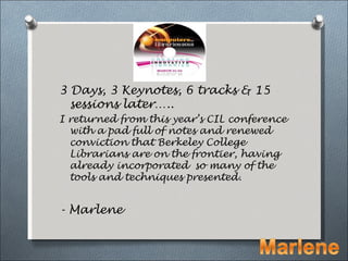 3 Days, 3 Keynotes, 6 tracks & 15
  sessions later…..
I returned from this year’s CIL conference
  with a pad full of notes and renewed
  conviction that Berkeley College
  Librarians are on the frontier, having
  already incorporated so many of the
  tools and techniques presented.


- Marlene
 