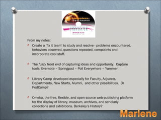 From my notes:
O Create a ‘fix it team’ to study and resolve - problems encountered,
   behaviors observed, questions repeated, complaints and
   incorporate cool stuff.

O   The fuzzy front end of capturing ideas and opportunity. Capture
    tools: Evernote – Springpad – Poll Everywhere – Yammer

O   Library Camp developed especially for Faculty, Adjuncts,
    Departments, New Starts, Alumni, and other possibilities. Or
    PodCamp?

O   Omeka, the free, flexible, and open source web-publishing platform
    for the display of library, museum, archives, and scholarly
    collections and exhibitions. Berkeley’s History?
 