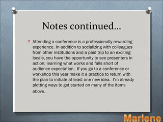 Notes continued…
O Attending a conference is a professionally rewarding
  experience. In addition to socializing with colleagues
  from other institutions and a paid trip to an exciting
  locale, you have the opportunity to see presenters in
  action; learning what works and falls short of
  audience expectation. If you go to a conference or
  workshop this year make it a practice to return with
  the plan to initiate at least one new idea. I’m already
  plotting ways to get started on many of the items
  above.
 