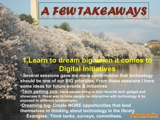 1.Learn to dream big when it comes to
            Digital Initiatives
• Several sessions gave me more confirmation that technology
should be one of our BIG priorities. From these sessions I have
some ideas for future events & initiatives
•Tech petting zoo- Have people bring in their favorite tech gadget and
showcase it. Great way to have people be interactive with technology & be
exposed to different technologies.
•Dreaming big- Create MORE opportunities that lend
themselves to thinking about technology in the library
   Examples: Think tanks, surveys, committees.
 