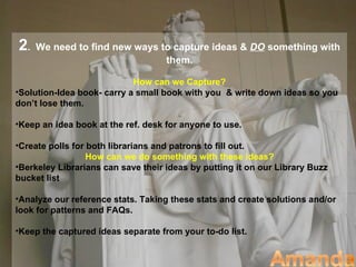 2.   We need to find new ways to capture ideas & DO something with
                               them.

                            How can we Capture?
•Solution-Idea book- carry a small book with you & write down ideas so you
don’t lose them.

•Keep an idea book at the ref. desk for anyone to use.

•Create polls for both librarians and patrons to fill out.
                  How can we do something with these ideas?
•Berkeley Librarians can save their ideas by putting it on our Library Buzz
bucket list

•Analyze our reference stats. Taking these stats and create solutions and/or
look for patterns and FAQs.

•Keep the captured ideas separate from your to-do list.
 
