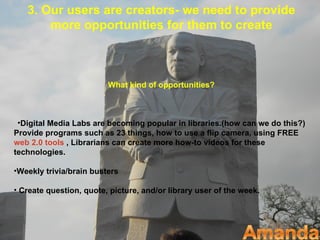 3. Our users are creators- we need to provide
       more opportunities for them to create



                         What kind of opportunities?



 •Digital Media Labs are becoming popular in libraries.(how can we do this?)
Provide programs such as 23 things, how to use a flip camera, using FREE
web 2.0 tools , Librarians can create more how-to videos for these
technologies.

•Weekly trivia/brain busters

• Create question, quote, picture, and/or library user of the week.
 
