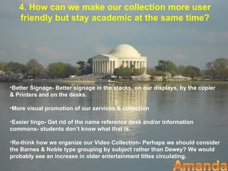 4. How can we make our collection more user
   friendly but stay academic at the same time?




•Better Signage- Better signage in the stacks, on our displays, by the copier
& Printers and on the desks.

•More visual promotion of our services & collection

•Easier lingo- Get rid of the name reference desk and/or information
commons- students don’t know what that is.

•Re-think how we organize our Video Collection- Perhaps we should consider
the Barnes & Noble type grouping by subject rather than Dewey? We would
probably see an increase in older entertainment titles circulating.
 