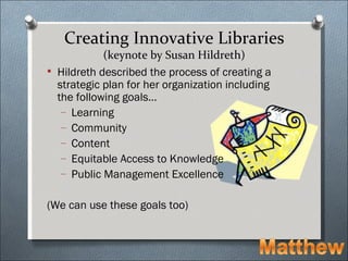 Creating Innovative Libraries
            (keynote by Susan Hildreth)
 Hildreth described the process of creating a
  strategic plan for her organization including
  the following goals…
   – Learning
   – Community
   – Content
   – Equitable Access to Knowledge
   – Public Management Excellence


(We can use these goals too)
 