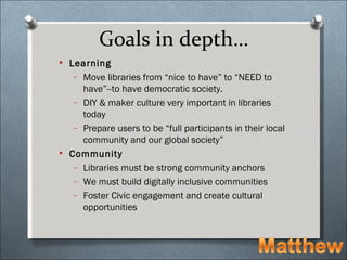 Goals in depth…
 Learning
   – Move libraries from “nice to have” to “NEED to
     have”--to have democratic society.
   – DIY & maker culture very important in libraries
     today
   – Prepare users to be “full participants in their local
     community and our global society”
 Community
   – Libraries must be strong community anchors
   – We must build digitally inclusive communities
   – Foster Civic engagement and create cultural
     opportunities
 