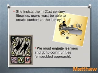  She insists the in 21st century
 libraries, users must be able to
 create content at the library!




              We must engage learners
             and go to communities
             (embedded approach).
 