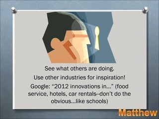 See what others are doing.
  Use other industries for inspiration!
 Google: “2012 innovations in…” (food
service, hotels, car rentals--don’t do the
         obvious…like schools)
 