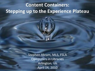 Content Containers:Stepping up to the Experience Plateau Stephen Abram, MLS, FSLA Computers in Libraries Arlington, VA April 14, 2010 