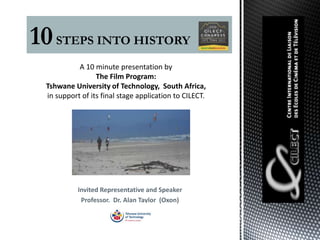 10 STEPS INTO HISTORY
            A 10 minute presentation by
                  The Film Program:
  Tshwane University of Technology, South Africa,
  in support of its final stage application to CILECT.




            Invited Representative and Speaker
             Professor. Dr. Alan Taylor (Oxon)
 