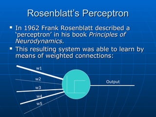 Rosenblatt’s Perceptron
Rosenblatt’s Perceptron
 In 1962 Frank Rosenblatt described a
In 1962 Frank Rosenblatt described a
‘perceptron’ in his book
‘perceptron’ in his book Principles of
Principles of
Neurodynamics.
Neurodynamics.
 This resulting system was able to learn by
This resulting system was able to learn by
means of weighted connections:
means of weighted connections:
Output
w1
w2
w3
w4
w5
 