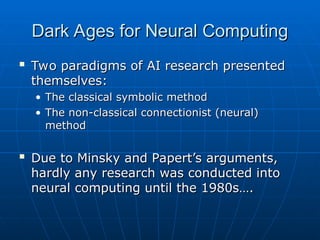 Dark Ages for Neural Computing
Dark Ages for Neural Computing

Two paradigms of AI research presented
Two paradigms of AI research presented
themselves:
themselves:
• The classical symbolic method
The classical symbolic method
• The non-classical connectionist (neural)
The non-classical connectionist (neural)
method
method

Due to Minsky and Papert’s arguments,
Due to Minsky and Papert’s arguments,
hardly any research was conducted into
hardly any research was conducted into
neural computing until the 1980s….
neural computing until the 1980s….
 