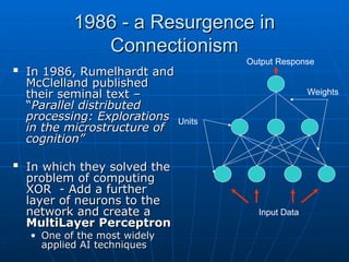 1986 - a Resurgence in
1986 - a Resurgence in
Connectionism
Connectionism

In 1986, Rumelhardt and
In 1986, Rumelhardt and
McClelland published
McClelland published
their seminal text –
their seminal text –
“
“Parallel distributed
Parallel distributed
processing: Explorations
processing: Explorations
in the microstructure of
in the microstructure of
cognition”
cognition”

In which they solved the
In which they solved the
problem of computing
problem of computing
XOR - Add a further
XOR - Add a further
layer of neurons to the
layer of neurons to the
network and create a
network and create a
MultiLayer Perceptron
MultiLayer Perceptron
• One of the most widely
One of the most widely
applied AI techniques
applied AI techniques
Units
Input Data
Output Response
Weights
 