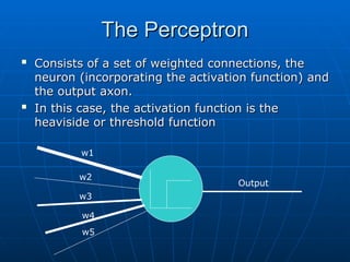 The Perceptron
The Perceptron

Consists of a set of weighted connections, the
Consists of a set of weighted connections, the
neuron (incorporating the activation function) and
neuron (incorporating the activation function) and
the output axon.
the output axon.

In this case, the activation function is the
In this case, the activation function is the
heaviside or threshold function
heaviside or threshold function
Output
w1
w2
w3
w4
w5
 