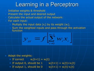 Learning in a Perceptron
Learning in a Perceptron
• Initialise weights & threshold
• Present the input and desired output
• Calculate the actual output of the network:
• For each input:
• Multiply the input data (xi) by its weight (wi).
• Sum the weighted inputs and pass through the activation
function
• Adapt the weights:
• If correct wi(t+1) = wi(t)
• If output 0, should be 1 wi(t+1) = wi(t)+xi(t)
• If output 1, should be 0 wi(t+1) = wi(t)-xi(t)
 




1
0
n
i
i
i
pj
x
w
f
y
 