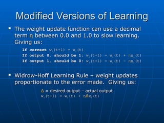 Modified Versions of Learning
Modified Versions of Learning

The weight update function can use a decimal
The weight update function can use a decimal
term
term η
η between 0.0 and 1.0 to slow learning.
between 0.0 and 1.0 to slow learning.
Giving us:
Giving us:
If correct
If correct w
wi
i(t+1) = w
(t+1) = wi
i(t)
(t)
If output 0, should be 1:
If output 0, should be 1: w
wi
i(t+1) = w
(t+1) = wi
i(t) +
(t) + η
ηx
xi
i(t)
(t)
If output 1, should be 0:
If output 1, should be 0: w
wi
i(t+1) = w
(t+1) = wi
i(t) -
(t) - η
ηx
xi
i(t)
(t)

Widrow-Hoff Learning Rule – weight updates
Widrow-Hoff Learning Rule – weight updates
proportionate to the error made. Giving us:
proportionate to the error made. Giving us:
Δ
Δ = desired output – actual output
= desired output – actual output
w
wi
i(t+1) = w
(t+1) = wi
i(t) +
(t) + η
ηΔ
Δx
xi
i(t)
(t)
 