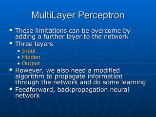 MultiLayer Perceptron
MultiLayer Perceptron

These limitations can be overcome by
These limitations can be overcome by
adding a further layer to the network
adding a further layer to the network

Three layers
Three layers
• Input
Input
• Hidden
Hidden
• Output
Output

However, we also need a modified
However, we also need a modified
algorithm to propagate information
algorithm to propagate information
through the network and do some learning
through the network and do some learning

Feedforward, backpropagation neural
Feedforward, backpropagation neural
network
network
 