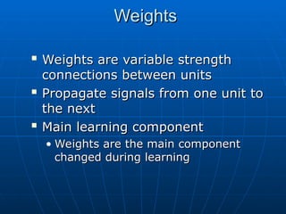 Weights
Weights

Weights are variable strength
Weights are variable strength
connections between units
connections between units

Propagate signals from one unit to
Propagate signals from one unit to
the next
the next

Main learning component
Main learning component
• Weights are the main component
Weights are the main component
changed during learning
changed during learning
 