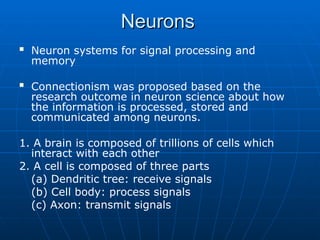 Neurons
Neurons
 Neuron systems for signal processing and
memory
 Connectionism was proposed based on the
research outcome in neuron science about how
the information is processed, stored and
communicated among neurons.
1. A brain is composed of trillions of cells which
interact with each other
2. A cell is composed of three parts
(a) Dendritic tree: receive signals
(b) Cell body: process signals
(c) Axon: transmit signals
 