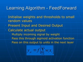 Learning Algorithm - FeedForward
Learning Algorithm - FeedForward
• Initialise weights and thresholds to small
random values
• Present Input and Desired Output
• Calculate actual output
– Multiply incoming signal by weight
– Pass this through sigmoid activation function
– Pass on this output to units in the next layer
 




1
0
n
i
i
i
pj
x
w
f
y
 