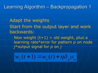Learning Algorithm – Backpropagation 1
Learning Algorithm – Backpropagation 1
• Adapt the weights
• Start from the output layer and work
backwards:
– New weight (t+1) = old weight, plus a
learning rate*error for pattern p on node
j*output signal for p on j
pj
pj
ij
ij
o
t
w
t
w 


 )
(
)
1
(
 