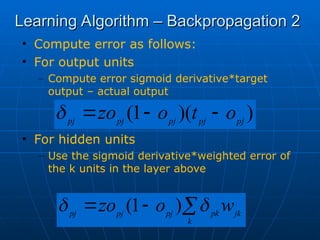 Learning Algorithm – Backpropagation 2
Learning Algorithm – Backpropagation 2
• Compute error as follows:
• For output units
– Compute error sigmoid derivative*target
output – actual output
• For hidden units
– Use the sigmoid derivative*weighted error of
the k units in the layer above
)
)(
1
( pj
pj
pj
pj
pj
o
t
o
zo 






k
jk
pk
pj
pj
pj
w
o
zo 
 )
1
(
 