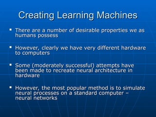 Creating Learning Machines
Creating Learning Machines

There are a number of desirable properties we as
There are a number of desirable properties we as
humans possess
humans possess

However, clearly we have very different hardware
However, clearly we have very different hardware
to computers
to computers

Some (moderately successful) attempts have
Some (moderately successful) attempts have
been made to recreate neural architecture in
been made to recreate neural architecture in
hardware
hardware

However, the most popular method is to simulate
However, the most popular method is to simulate
neural processes on a standard computer –
neural processes on a standard computer –
neural networks
neural networks
 