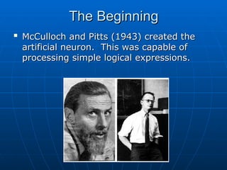 The Beginning
The Beginning

McCulloch and Pitts (1943) created the
McCulloch and Pitts (1943) created the
artificial neuron. This was capable of
artificial neuron. This was capable of
processing simple logical expressions.
processing simple logical expressions.
 