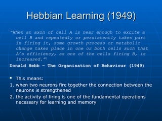 Hebbian Learning (1949)
Hebbian Learning (1949)
“When an axon of cell A is near enough to excite a
cell B and repeatedly or persistently takes part
in firing it, some growth process or metabolic
change takes place in one or both cells such that
A’s efficiency, as one of the cells firing B, is
increased.”1
Donald Hebb – The Organisation of Behaviour (1949)
 This means:
1. when two neurons fire together the connection between the
neurons is strengthened
2. the activity of firing is one of the fundamental operations
necessary for learning and memory
 