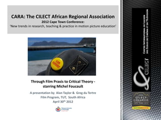 CARA: The CILECT African Regional Association
                2012 Cape Town Conference:




        Through Film Praxis to Critical Theory -
              starring Michel Foucault
        A presentation by Alan Taylor & Greg du Tertre
               Film Program, TUT, South Africa
                        April 30th 2012
 