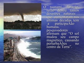 O tsunami, furacão, tufão dentre tantos desastres naturais  que  aumentaram nas ultimas  décadas, tem  a participação humana, pesquisadores afirmam que “O sol mudou seu campo magnético, causando perturbações no centro da Terra”.   