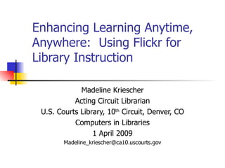 Enhancing Learning Anytime, Anywhere:  Using Flickr for Library Instruction Madeline Kriescher Acting Circuit Librarian U.S. Courts Library, 10 th  Circuit, Denver, CO Computers in Libraries 1 April 2009 [email_address] 