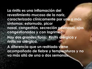 La rinitis es una inflamación del
revestimiento mucoso de la nariz,
caracterizada clínicamente por uno o más
síntomas: estornudo, picor
nasal, congestión, secreción postnasal, ojos
congestionados y con lagrimeo.
Hay dos grandes tipos: Rinitis alérgica y
rinitis no alérgica.
A diferencia que un resfriado viene
acompañado de fiebre y temperaturas y no
va más allá de una o dos semanas.
 
