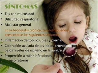 SÍNTOMAS
• Tos con mucosidad
• Dificultad respiratoria.
• Malestar general
  En la bronquitis crónica, también pueden
  presentarse los siguientes síntomas
• Inflamación de tobillos, pies y piernas.
• Coloración azulada de los labios provocado por los
  bajos niveles de oxígeno en la sangre.
• Propensión a sufrir infecciones
     respiratorias
 