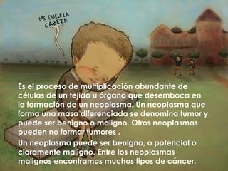 Es el proceso de multiplicación abundante de
células de un tejido u órgano que desemboca en
la formación de un neoplasma. Un neoplasma que
forma una masa diferenciada se denomina tumor y
puede ser benigno o maligno. Otros neoplasmas
pueden no formar tumores .
Un neoplasma puede ser benigno, o potencial o
claramente maligno. Entre los neoplasmas
malignos encontramos muchos tipos de cáncer.
 