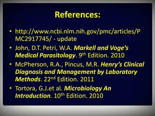 References:
• http://www.ncbi.nlm.nih.gov/pmc/articles/P
  MC2917745/ - update
• John, D.T. Petri, W.A. Markell and Voge’s
  Medical Parasitology. 9th Edition. 2010
• McPherson, R.A., Pincus, M.R. Henry’s Clinical
  Diagnosis and Management by Laboratory
  Methods. 22nd Edition. 2011
• Tortora, G.J.et al. Microbiology An
  Introduction. 10th Edition. 2010
 